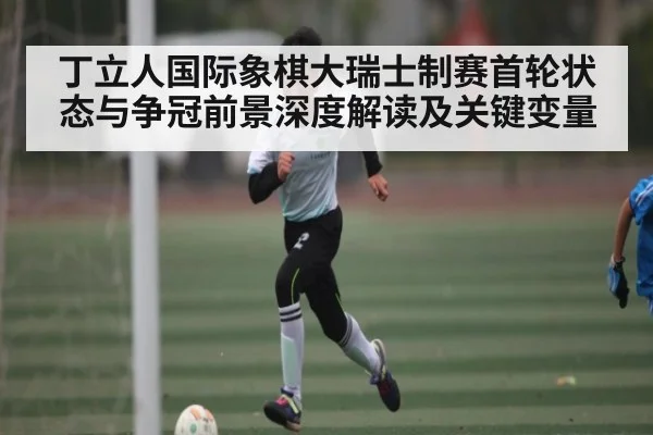 丁立人国际象棋大瑞士制赛首轮状态与争冠前景深度解读及关键变量