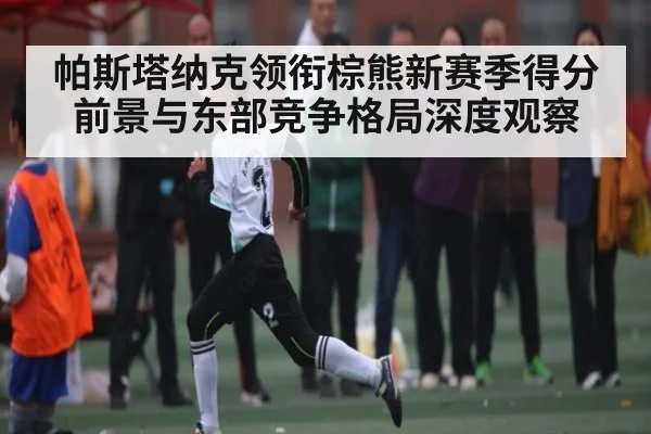 帕斯塔纳克领衔棕熊新赛季得分前景与东部竞争格局深度观察